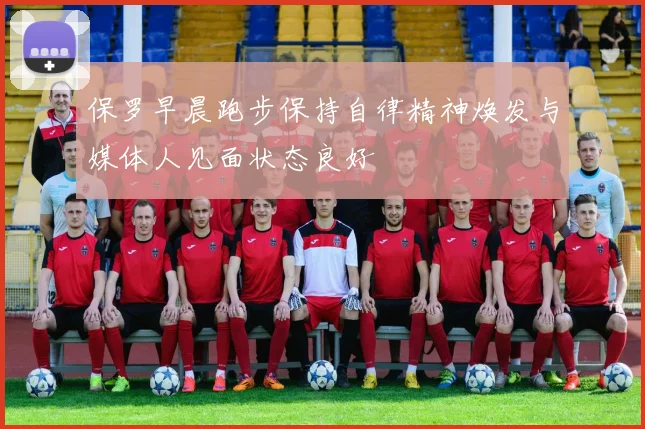 保罗早晨跑步保持自律精神焕发与媒体人见面状态良好