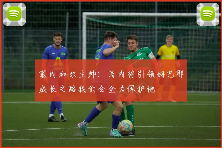 塞内加尔主帅：马内将引领姆巴耶成长之路我们会全力保护他
