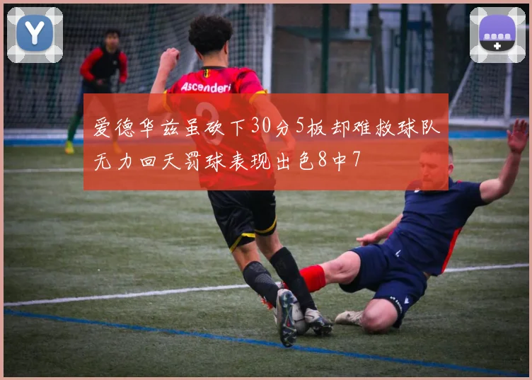 爱德华兹虽砍下30分5板却难救球队无力回天罚球表现出色8中7