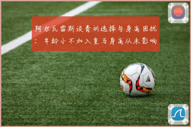 阿尔瓦雷斯谈青训选择与身高困扰：年龄小不加入皇马身高从未影响我