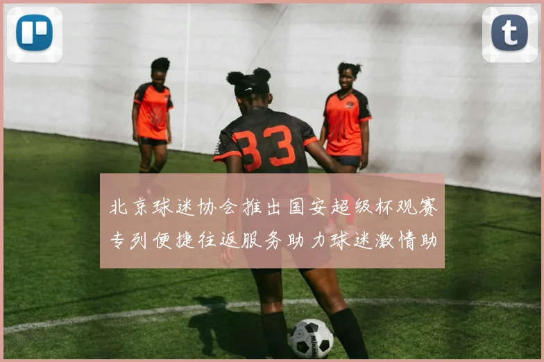北京球迷协会推出国安超级杯观赛专列便捷往返服务助力球迷激情助阵