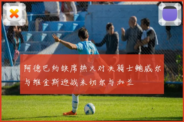 阿德巴约缺席热火对决骑士鲍威尔与维金斯迎战米切尔与加兰