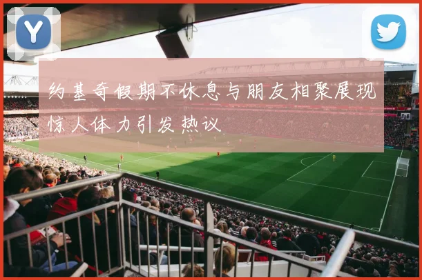 约基奇假期不休息与朋友相聚展现惊人体力引发热议