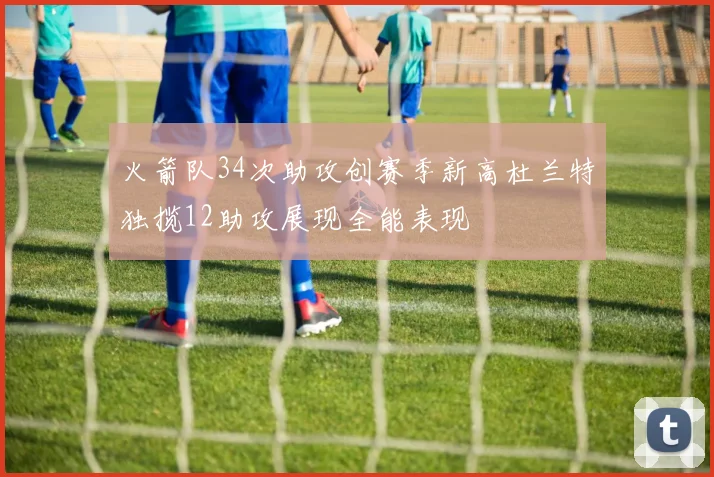 火箭队34次助攻创赛季新高杜兰特独揽12助攻展现全能表现