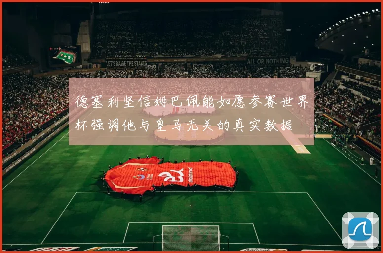 德塞利坚信姆巴佩能如愿参赛世界杯强调他与皇马无关的真实数据