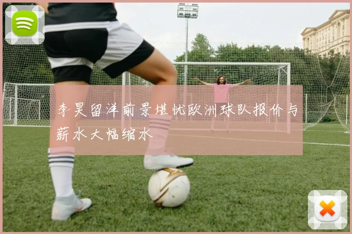 李昊留洋前景堪忧欧洲球队报价与薪水大幅缩水