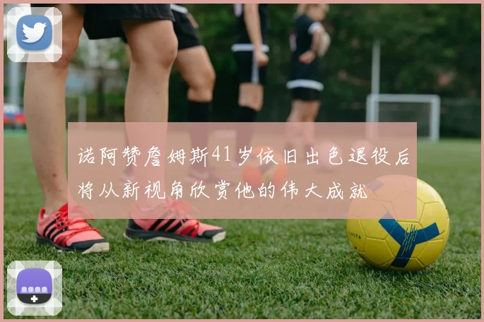 诺阿赞詹姆斯41岁依旧出色退役后将从新视角欣赏他的伟大成就