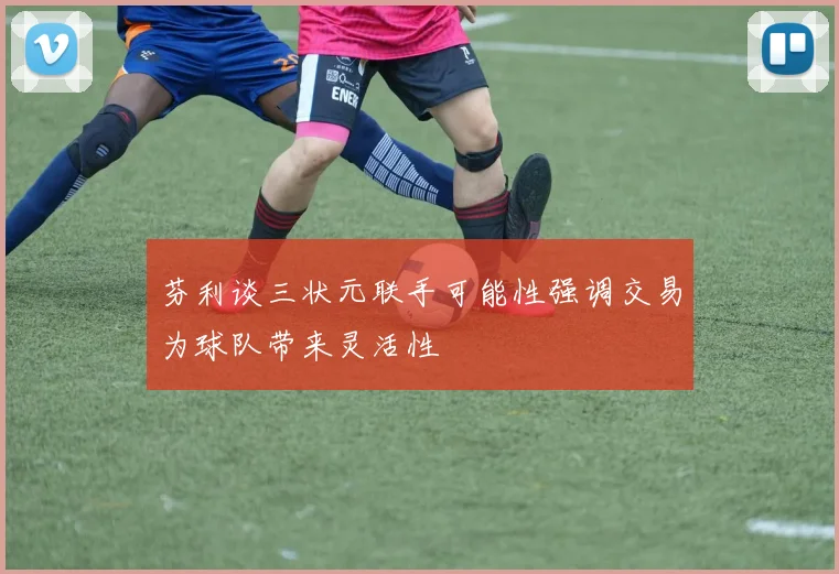 芬利谈三状元联手可能性强调交易为球队带来灵活性