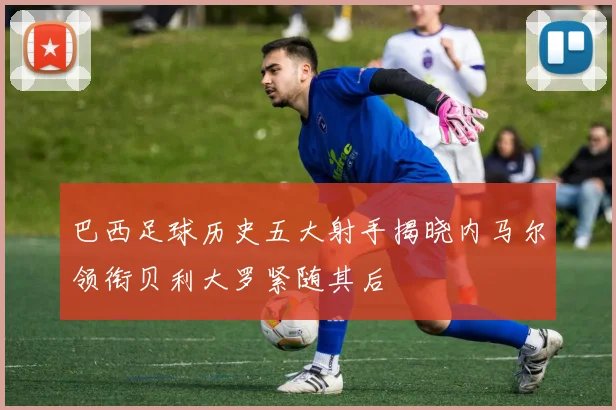 巴西足球历史五大射手揭晓内马尔领衔贝利大罗紧随其后