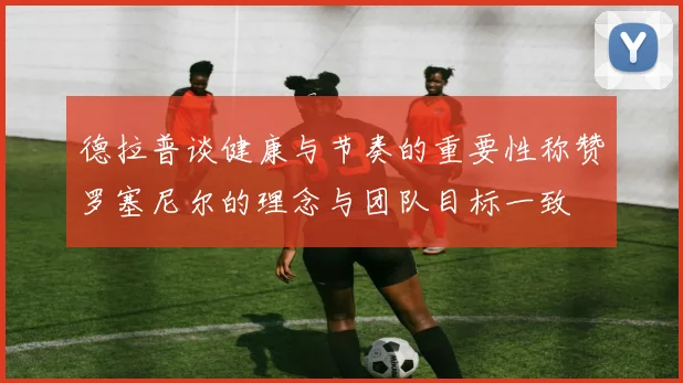 德拉普谈健康与节奏的重要性称赞罗塞尼尔的理念与团队目标一致