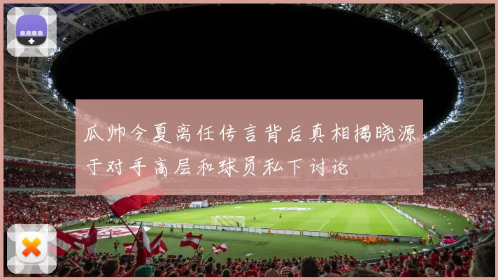 瓜帅今夏离任传言背后真相揭晓源于对手高层和球员私下讨论