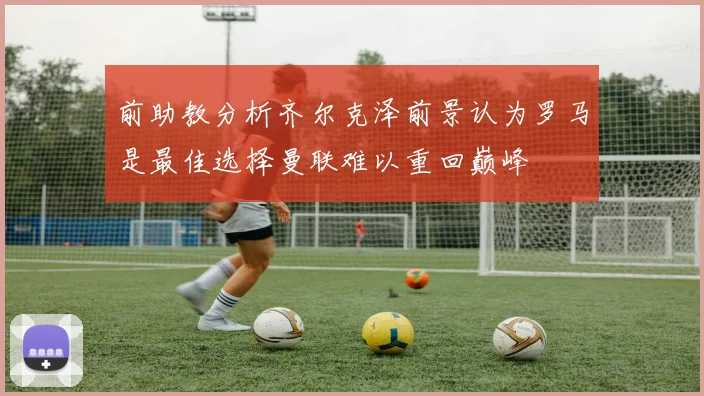 前助教分析齐尔克泽前景认为罗马是最佳选择曼联难以重回巅峰
