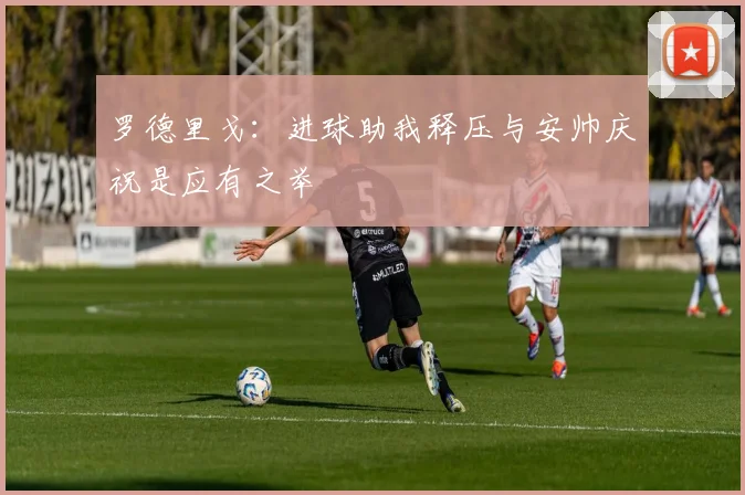 罗德里戈：进球助我释压与安帅庆祝是应有之举
