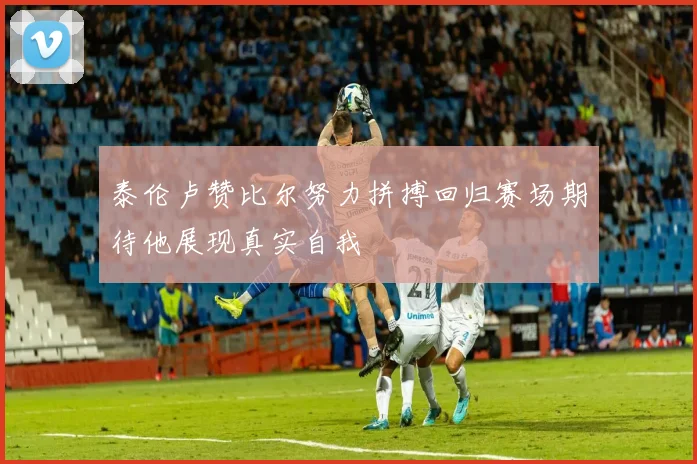 泰伦卢赞比尔努力拼搏回归赛场期待他展现真实自我