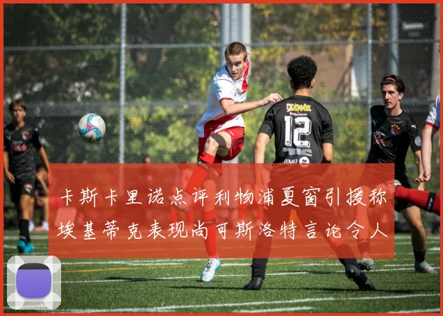 卡斯卡里诺点评利物浦夏窗引援称埃基蒂克表现尚可斯洛特言论令人哭笑不得