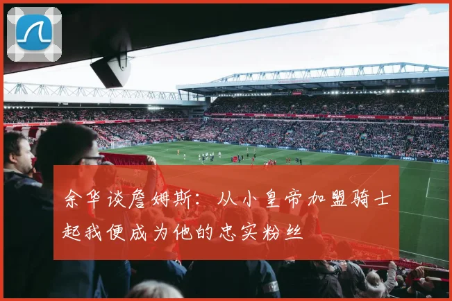 余华谈詹姆斯：从小皇帝加盟骑士起我便成为他的忠实粉丝