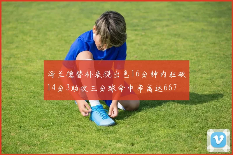 海兰德替补表现出色16分钟内狂砍14分3助攻三分球命中率高达667