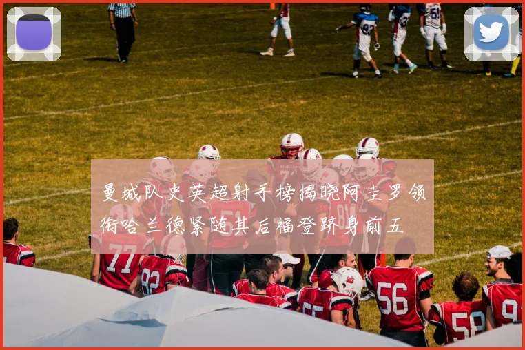 曼城队史英超射手榜揭晓阿圭罗领衔哈兰德紧随其后福登跻身前五