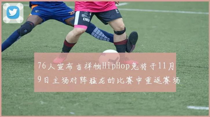 76人宣布吉祥物HipHop兔将于11月9日主场对阵猛龙的比赛中重返赛场