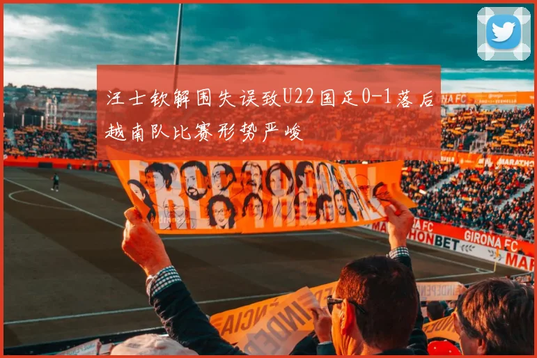 汪士钦解围失误致U22国足0-1落后越南队比赛形势严峻