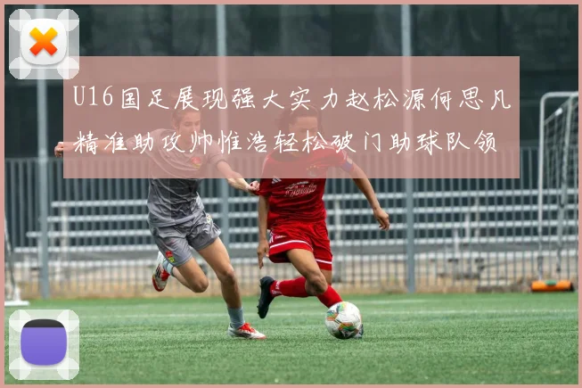 U16国足展现强大实力赵松源何思凡精准助攻帅惟浩轻松破门助球队领先