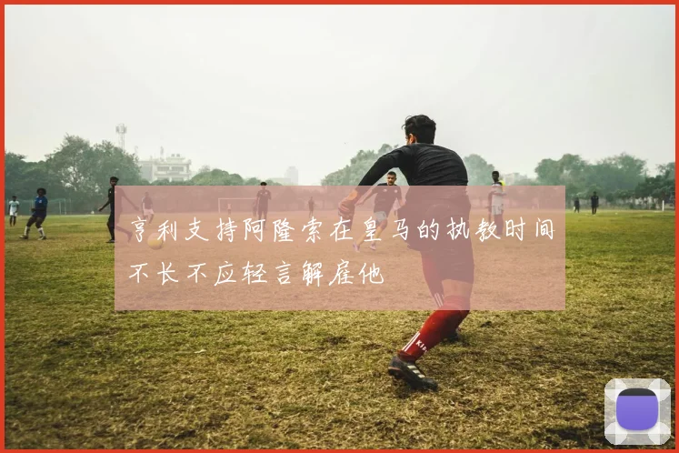 亨利支持阿隆索在皇马的执教时间不长不应轻言解雇他