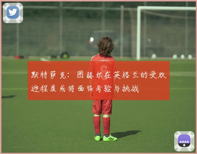 默特萨克：图赫尔在英格兰的受欢迎程度或将面临考验与挑战