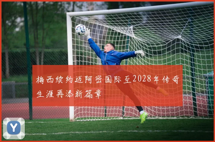 梅西续约迈阿密国际至2028年传奇生涯再添新篇章