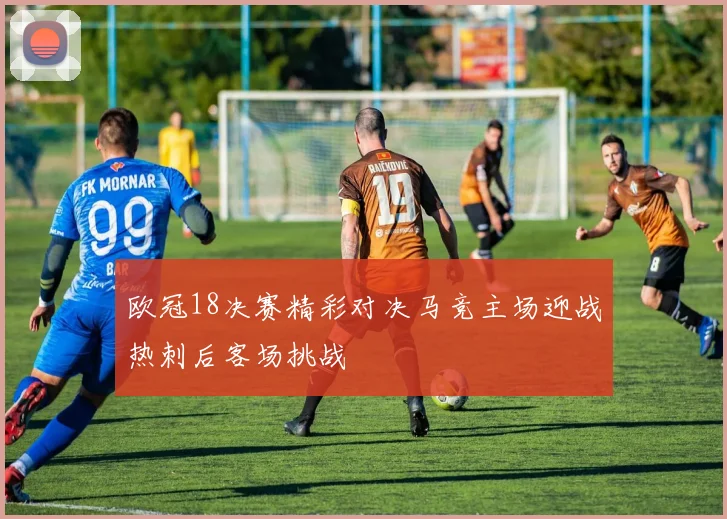 欧冠18决赛精彩对决马竞主场迎战热刺后客场挑战