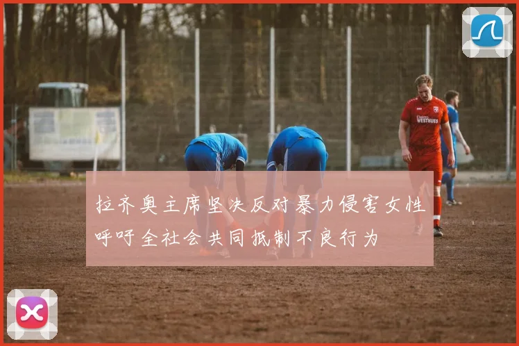 拉齐奥主席坚决反对暴力侵害女性呼吁全社会共同抵制不良行为