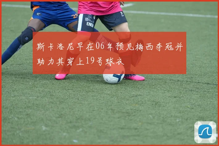 斯卡洛尼早在06年预见梅西夺冠并助力其穿上19号球衣